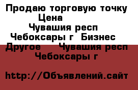 Продаю торговую точку. › Цена ­ 500 000 - Чувашия респ., Чебоксары г. Бизнес » Другое   . Чувашия респ.,Чебоксары г.